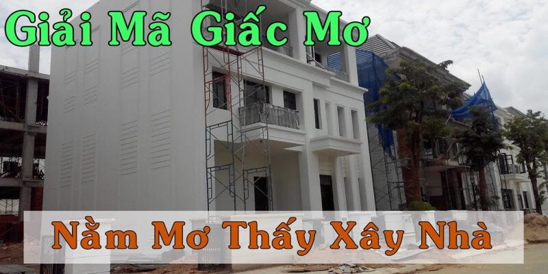 Giải mã giấc mơ xây nhà - Giải mã chi tiết giấc mơ chính xác nhất